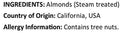 Raw California Almonds Ingredients ( Almonds Steam Treated ) Country of Origin ( California USA ) Allergy Info ( Tree Nuts )