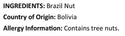 Raw Brazil Nuts Ingredients (Brazil Nut) Country of Origin ( Bolivia ) Allergy Info : Tree Nuts