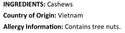 Raw Cashews Ingredients ( Cashews ) Country of Origin ( Vietnam ) Allergy Info ( Tree Nuts )