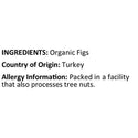 Organic Turkish Figs Ingredients ( Organic Figs ) Country of Origin ( Turkey ) Allergy Info ( Packed in the facility processing tree nuts )