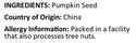 Raw Pumpkin Seeds Ingredients ( Pumpkin Seed ) Country of Origin ( China ) Allergy Info ( Packed in a facility that also processes tree nuts ) by Anna and Sarah